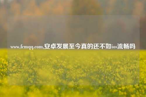 www.fcmqq.com,安卓发展至今真的还不如ios流畅吗