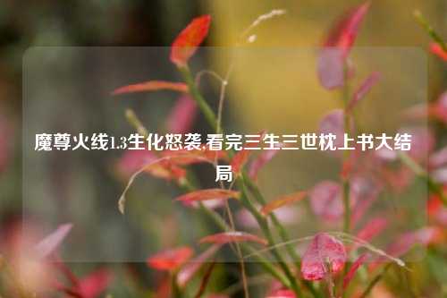 魔尊火线1.3生化怒袭,看完三生三世枕上书大结局