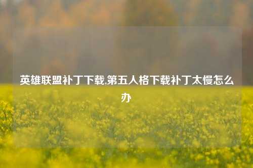 英雄联盟补丁下载,第五人格下载补丁太慢怎么办