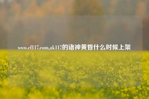 www.cf117.com,ak117的诸神黄昏什么时候上架