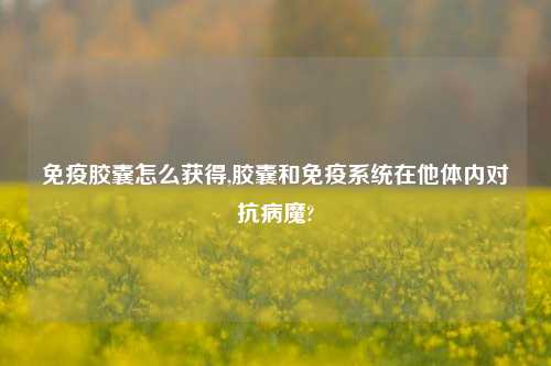 免疫胶囊怎么获得,胶囊和免疫系统在他体内对抗病魔?