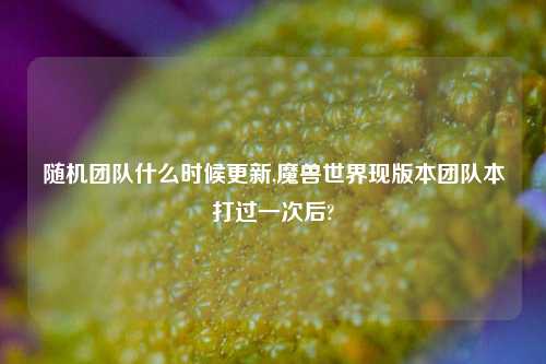 随机团队什么时候更新,魔兽世界现版本团队本打过一次后?