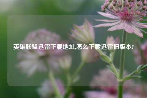 英雄联盟迅雷下载地址,怎么下载迅雷旧版本?