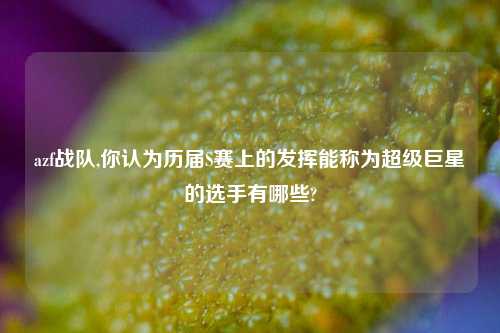 azf战队,你认为历届S赛上的发挥能称为超级巨星的选手有哪些?