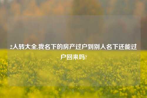 2人转大全,我名下的房产过户到别人名下还能过户回来吗?