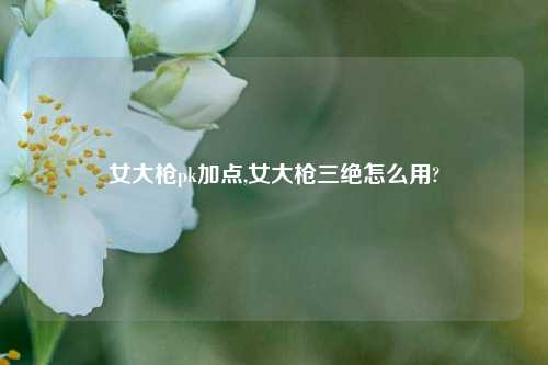 女大枪pk加点,女大枪三绝怎么用?