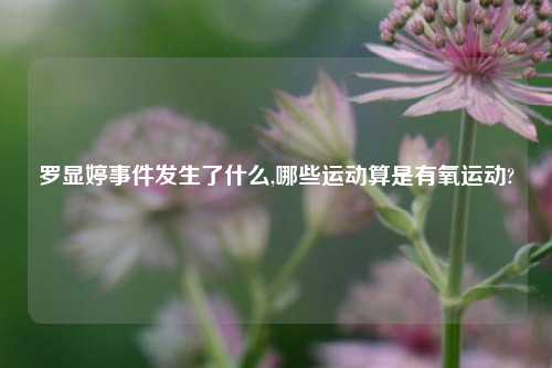 罗显婷事件发生了什么,哪些运动算是有氧运动?