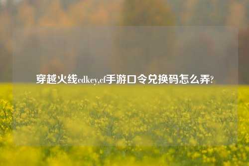 穿越火线cdkey,cf手游口令兑换码怎么弄?