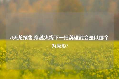 cf天龙预售,穿越火线下一把英雄武会是以哪个为原形?