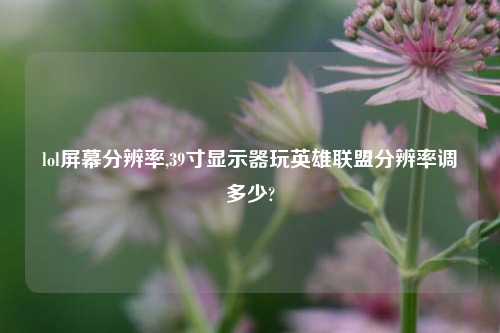 lol屏幕分辨率,39寸显示器玩英雄联盟分辨率调多少?