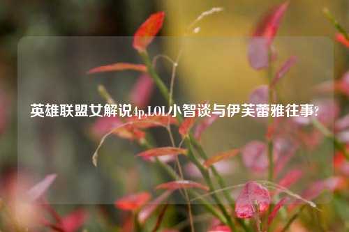 英雄联盟女解说4p,LOL小智谈与伊芙蕾雅往事?