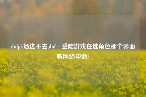 dnfpk场进不去,dnf一登陆游戏在选角色那个界面就网络中断?