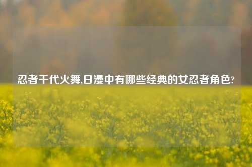 忍者千代火舞,日漫中有哪些经典的女忍者角色?