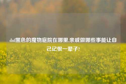 dnf黑色的魔物庭院在哪里,亲戚做哪些事能让自己记恨一辈子?