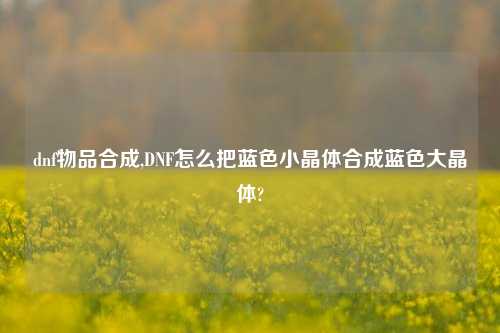 dnf物品合成,DNF怎么把蓝色小晶体合成蓝色大晶体?