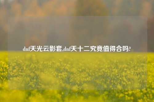 dnf天光云影套,dnf天十二究竟值得合吗?