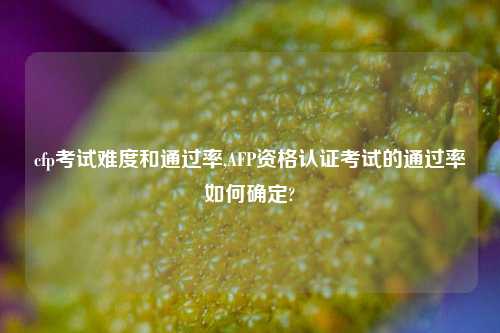 cfp考试难度和通过率,AFP资格认证考试的通过率如何确定?