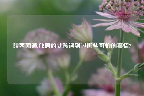 陕西网通,独居的女孩遇到过哪些可怕的事情?