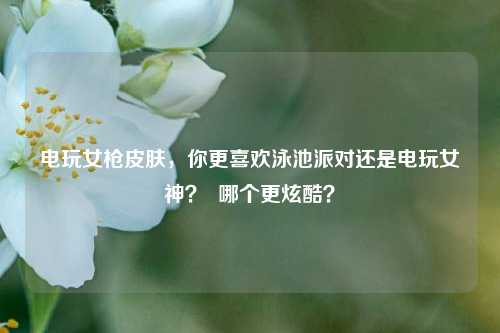 电玩女枪皮肤，你更喜欢泳池派对还是电玩女神？  哪个更炫酷？
