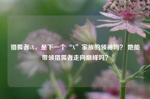 猎狐者-X，是下一个“X”家族的领袖吗？ 她能带领猎狐者走向巅峰吗？